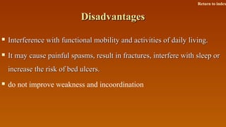 DisadvantagesDisadvantages
 Interference with functional mobility and activities of daily living.Interference with functional mobility and activities of daily living.
 It may cause painful spasms, result in fractures, interfere with sleep orIt may cause painful spasms, result in fractures, interfere with sleep or
increase the risk of bed ulcers.increase the risk of bed ulcers.
 do not improve weakness and incoordination
Return to index
 