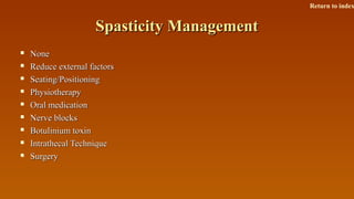 Spasticity ManagementSpasticity Management
 NoneNone
 Reduce external factorsReduce external factors
 Seating/PositioningSeating/Positioning
 PhysiotherapyPhysiotherapy
 Oral medicationOral medication
 Nerve blocksNerve blocks
 Botulinium toxinBotulinium toxin
 Intrathecal TechniqueIntrathecal Technique
 SurgerySurgery
Return to index
 
