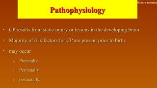 PathophysiologyPathophysiology
• CP results from static injury or lesions in the developing brainCP results from static injury or lesions in the developing brain
• Majority of risk factors for CP are present prior to birthMajority of risk factors for CP are present prior to birth
• may occurmay occur
1.1. PrenatallyPrenatally
2.2. PerinatallyPerinatally
3.3. postnatally.postnatally.
Return to index
 