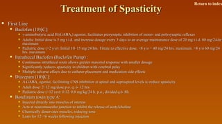 Treatment of SpasticityTreatment of Spasticity
 First LineFirst Line
 Baclofen (10)[C]:Baclofen (10)[C]:
 γ-γ-aminobutyric acid B (GABAaminobutyric acid B (GABABB) agonist, facilitates presynaptic inhibition of mono- and polysynaptic reflexes) agonist, facilitates presynaptic inhibition of mono- and polysynaptic reflexes
 Adults: Initial dose is 5 mg t.i.d. and increase dosage every 3 days to an average maintenance dose of 20 mg t.i.d. 80 mg/24-hrAdults: Initial dose is 5 mg t.i.d. and increase dosage every 3 days to an average maintenance dose of 20 mg t.i.d. 80 mg/24-hr
maximummaximum
 Pediatric dose (>2 y/o): Initial 10–15 mg/24 hrs. Titrate to effective dose. <8 y/o = 40 mg/24 hrs. maximum. >8 y/o 60 mg/24Pediatric dose (>2 y/o): Initial 10–15 mg/24 hrs. Titrate to effective dose. <8 y/o = 40 mg/24 hrs. maximum. >8 y/o 60 mg/24
hrs. maximumhrs. maximum
 Intrathecal Baclofen (Baclofen Pump) :Intrathecal Baclofen (Baclofen Pump) :
 Continuous intrathecal route allows greater maximal response with smaller dosageContinuous intrathecal route allows greater maximal response with smaller dosage
 Significantly reduces spasticity in children with cerebral palsySignificantly reduces spasticity in children with cerebral palsy
 Multiple adverse effects due to catheter placement and medication side effectsMultiple adverse effects due to catheter placement and medication side effects
 Diazepam (10)[C]:Diazepam (10)[C]:
 A GABAA GABAAA agonist, facilitating CNS inhibition at spinal and supraspinal levels to reduce spasticityagonist, facilitating CNS inhibition at spinal and supraspinal levels to reduce spasticity
 Adult dose: 2–12 mg/dose p.o. q. 6–12 hrs.Adult dose: 2–12 mg/dose p.o. q. 6–12 hrs.
 Pediatric dose (<12 yrs): 0.12–0.8 mg/kg/24 h. p.o., divided q.6–8h.Pediatric dose (<12 yrs): 0.12–0.8 mg/kg/24 h. p.o., divided q.6–8h.
 Botulinum toxin type A:Botulinum toxin type A:
 Injected directly into muscles of interestInjected directly into muscles of interest
 Acts at neuromuscular junction to inhibit the release of acetylcholineActs at neuromuscular junction to inhibit the release of acetylcholine
 Chemically denervates muscles, reducing toneChemically denervates muscles, reducing tone
 Lasts for 12–16 weeks following injectionLasts for 12–16 weeks following injection
Return to index
 