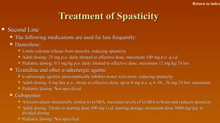 Treatment of SpasticityTreatment of Spasticity
 Second LineSecond Line
 The following medications are used far less frequently:The following medications are used far less frequently:
 Dantrolene:Dantrolene:
 Limits calcium release from muscles, reducing spasticityLimits calcium release from muscles, reducing spasticity
 Adult dosing: 25 mg p.o. daily titrated to effective dose, maximum 100 mg p.o. q.i.d.Adult dosing: 25 mg p.o. daily titrated to effective dose, maximum 100 mg p.o. q.i.d.
 Pediatric dosing: 0.5 mg/kg p.o. daily titrated to effective dose, maximum 12 mg/kg/24 hrs.Pediatric dosing: 0.5 mg/kg p.o. daily titrated to effective dose, maximum 12 mg/kg/24 hrs.
 Tizanidine and otherTizanidine and other α-α-adrenergic agents:adrenergic agents:
 α-α-adrenergic agonist, presynaptically inhibits motor activation, reducing spasticityadrenergic agonist, presynaptically inhibits motor activation, reducing spasticity
 Adult dosing: 4 mg/day p.o., titrate to effective dose, up to 8 mg p.o. q.4–6h., 36 mg/24 hrs. maximumAdult dosing: 4 mg/day p.o., titrate to effective dose, up to 8 mg p.o. q.4–6h., 36 mg/24 hrs. maximum
 Pediatric dosing: Not specificedPediatric dosing: Not specificed
 Gabapentin:Gabapentin:
 Anticonvulsant structurally similar to GABA, increases levels of GABA in brain and reduces spasticityAnticonvulsant structurally similar to GABA, increases levels of GABA in brain and reduces spasticity
 Adult dosing: Titrate to starting dose 100 mg t.i.d. starting dosage, maximum dose 3600 mg/day inAdult dosing: Titrate to starting dose 100 mg t.i.d. starting dosage, maximum dose 3600 mg/day in
divided dosingdivided dosing
 Pediatric dosing: Not specifiedPediatric dosing: Not specified
Return to index
 