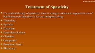 Treatment of SpasticityTreatment of Spasticity
 For medical therapy of spasticity, there is stronger evidence to support the use ofFor medical therapy of spasticity, there is stronger evidence to support the use of
botulinum toxin than there is for oral antispastic drugsbotulinum toxin than there is for oral antispastic drugs
 TizanidineTizanidine
 BaclofenBaclofen
 DiazepamDiazepam
 Dantrolene SodiumDantrolene Sodium
 ClonidineClonidine
 GabapentinGabapentin
 Botulinum ToxinBotulinum Toxin
 RhizotomyRhizotomy
Return to index
 