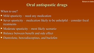 Oral antispastic drugsOral antispastic drugs
When to use?When to use?
 Mild spasticity – need any medicationMild spasticity – need any medication
 Sever spasticity – medication likely to be unhelpful – consider focalSever spasticity – medication likely to be unhelpful – consider focal
treatmentstreatments
 Moderate spasticity – most likely scenarioModerate spasticity – most likely scenario
 Balance between benefit and side effectBalance between benefit and side effect
 Dantrolene, benzodiazepines, and baclofenDantrolene, benzodiazepines, and baclofen
Return to index
 