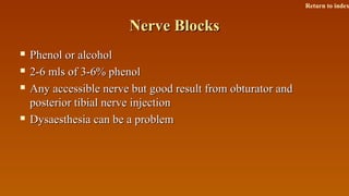Nerve BlocksNerve Blocks
 Phenol or alcoholPhenol or alcohol
 2-6 mls of 3-6% phenol2-6 mls of 3-6% phenol
 Any accessible nerve but good result from obturator andAny accessible nerve but good result from obturator and
posterior tibial nerve injectionposterior tibial nerve injection
 Dysaesthesia can be a problemDysaesthesia can be a problem
Return to index
 