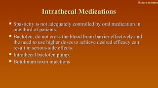 Intrathecal MedicationsIntrathecal Medications
 Spasticity is not adequately controlled by oral medication inSpasticity is not adequately controlled by oral medication in
one third of patients.one third of patients.
 Baclofen, do not cross the blood brain barrier effectively andBaclofen, do not cross the blood brain barrier effectively and
the need to use higher doses to achieve desired efficacy canthe need to use higher doses to achieve desired efficacy can
result in serious side effects.result in serious side effects.
 Intrathecal baclofen pump.Intrathecal baclofen pump.
 Botulinum toxin injectionsBotulinum toxin injections
Return to index
 