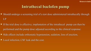 Intrathecal baclofen pumpIntrathecal baclofen pump
 Should undergo a screening trial of a test dose administered intrathecally throughShould undergo a screening trial of a test dose administered intrathecally through
LPLP
 If the trial dose is effective, implantation of the intrathecal pump can then beIf the trial dose is effective, implantation of the intrathecal pump can then be
performed and the pump dose adjusted according to the clinical response.performed and the pump dose adjusted according to the clinical response.
 Side effects include orthostatic hypotension, sedation, loss of erection,Side effects include orthostatic hypotension, sedation, loss of erection,
 Local infection, CSF leak and the cost.Local infection, CSF leak and the cost.
Return to index
 