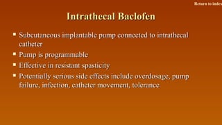 Intrathecal BaclofenIntrathecal Baclofen
 Subcutaneous implantable pump connected to intrathecalSubcutaneous implantable pump connected to intrathecal
cathetercatheter
 Pump is programmablePump is programmable
 Effective in resistant spasticityEffective in resistant spasticity
 Potentially serious side effects include overdosage, pumpPotentially serious side effects include overdosage, pump
failure, infection, catheter movement, tolerancefailure, infection, catheter movement, tolerance
Return to index
 