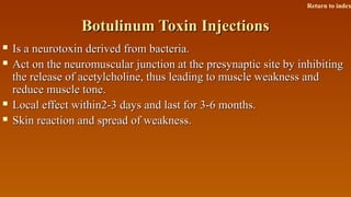 Botulinum Toxin InjectionsBotulinum Toxin Injections
 Is a neurotoxin derived from bacteria.Is a neurotoxin derived from bacteria.
 Act on the neuromuscular junction at the presynaptic site by inhibitingAct on the neuromuscular junction at the presynaptic site by inhibiting
the release of acetylcholine, thus leading to muscle weakness andthe release of acetylcholine, thus leading to muscle weakness and
reduce muscle tone.reduce muscle tone.
 Local effect within2-3 days and last for 3-6 months.Local effect within2-3 days and last for 3-6 months.
 Skin reaction and spread of weakness.Skin reaction and spread of weakness.
Return to index
 