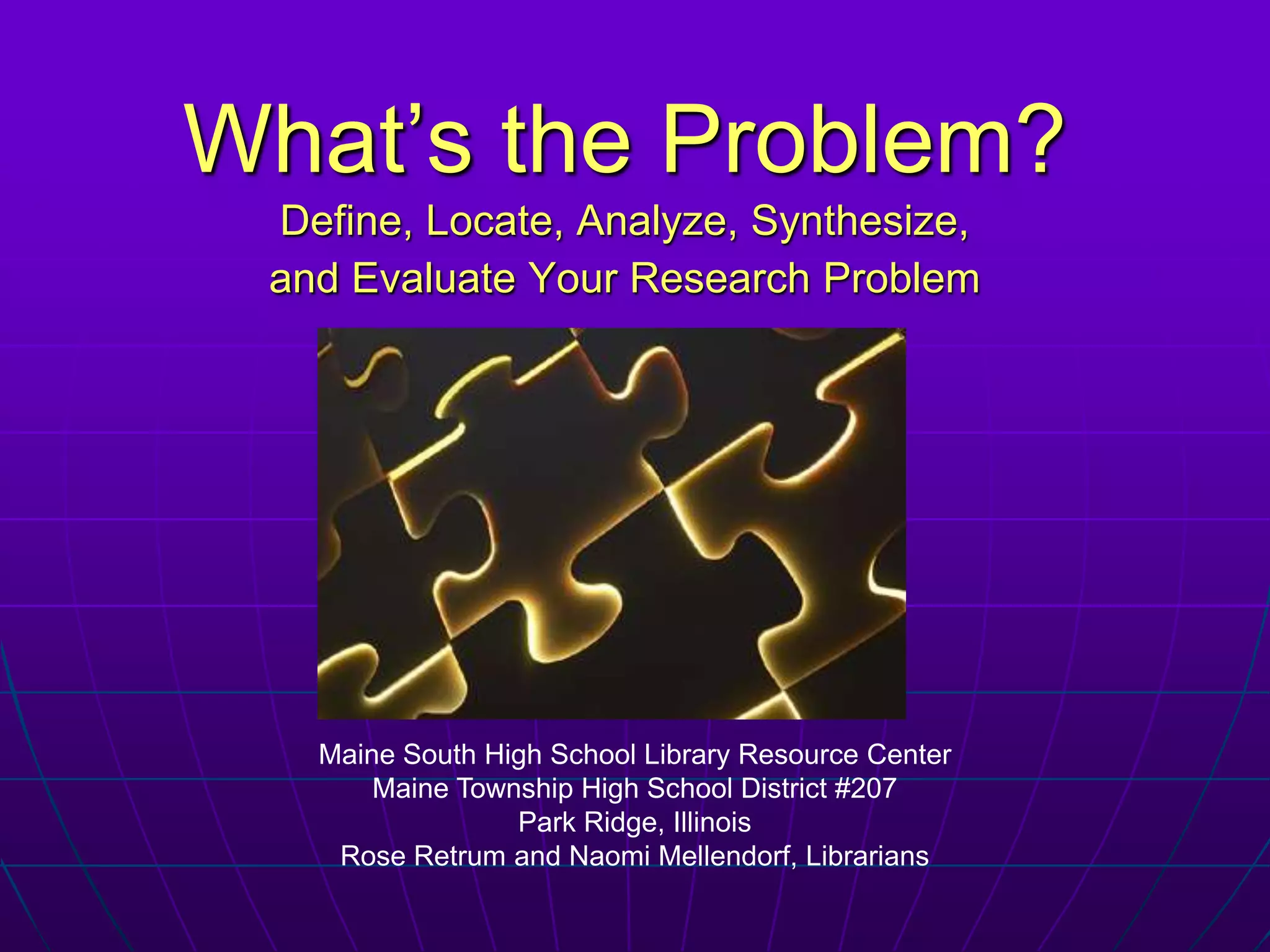 What’s the Problem?Define, Locate, Analyze, Synthesize,  and Evaluate Your Research ProblemMaine South High School Library Resource CenterMaine Township High School District #207Park Ridge, IllinoisRose Retrum and Naomi Mellendorf, Librarians