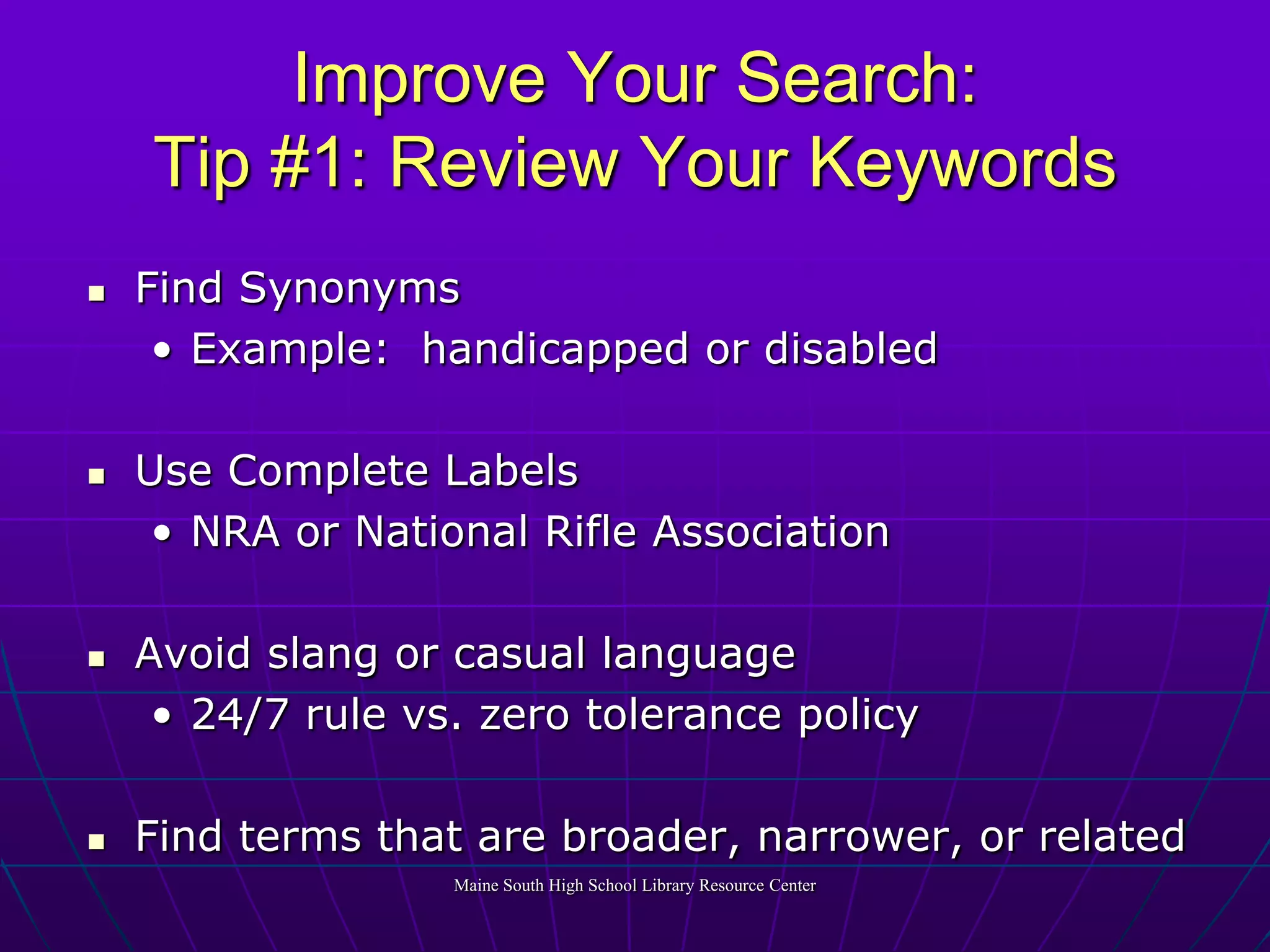 Improve Your Search:Tip #1: Review Your KeywordsFind SynonymsExample:  handicapped or disabledUse Complete LabelsNRA or National Rifle AssociationAvoid slang or casual language24/7 rule vs. zero tolerance policyFind terms that are broader, narrower, or relatedMaine South High School Library Resource Center