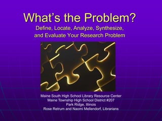 What’s the Problem?Define, Locate, Analyze, Synthesize,  and Evaluate Your Research Problem Maine South High School Library Resource Center Maine Township High School District #207 Park Ridge, Illinois Rose Retrum and Naomi Mellendorf, Librarians 