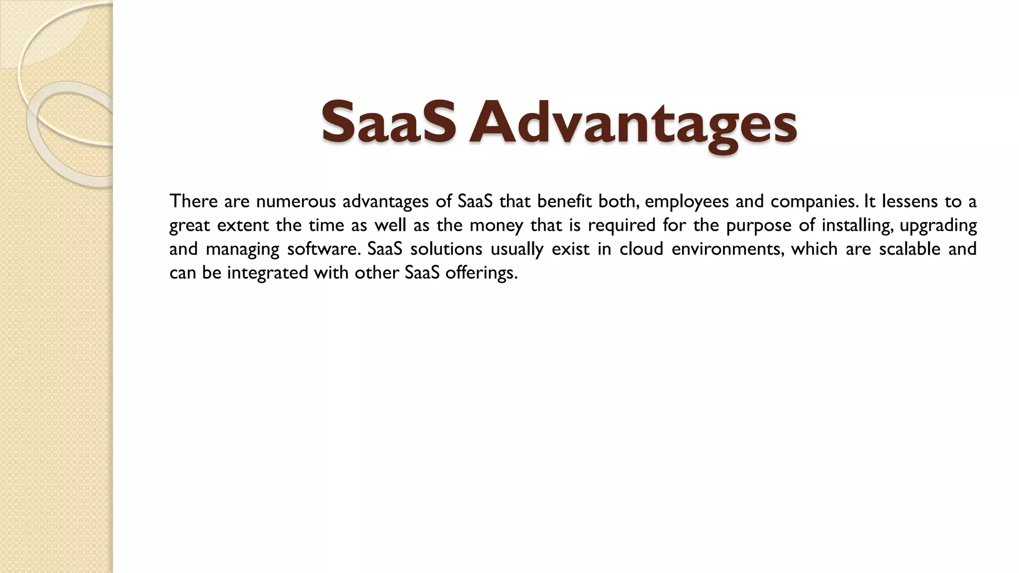 SaaS Advantages
There are numerous advantages of SaaS that benefit both, employees and companies. It lessens to a
great extent the time as well as the money that is required for the purpose of installing, upgrading
and managing software. SaaS solutions usually exist in cloud environments, which are scalable and
can be integrated with other SaaS offerings.
 