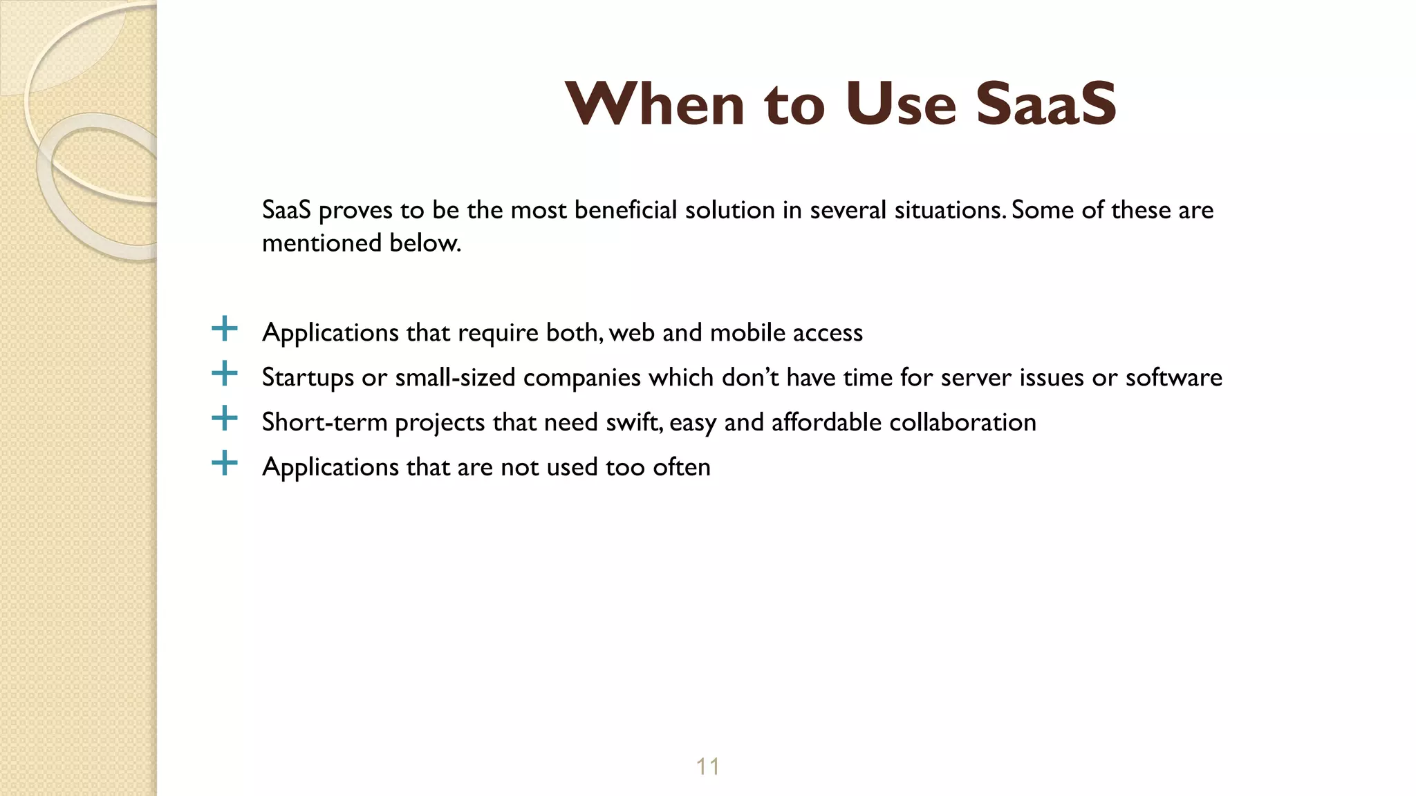 SaaS proves to be the most beneficial solution in several situations. Some of these are
mentioned below.
 Applications that require both, web and mobile access
 Startups or small-sized companies which don’t have time for server issues or software
 Short-term projects that need swift, easy and affordable collaboration
 Applications that are not used too often
11
When to Use SaaS
 
