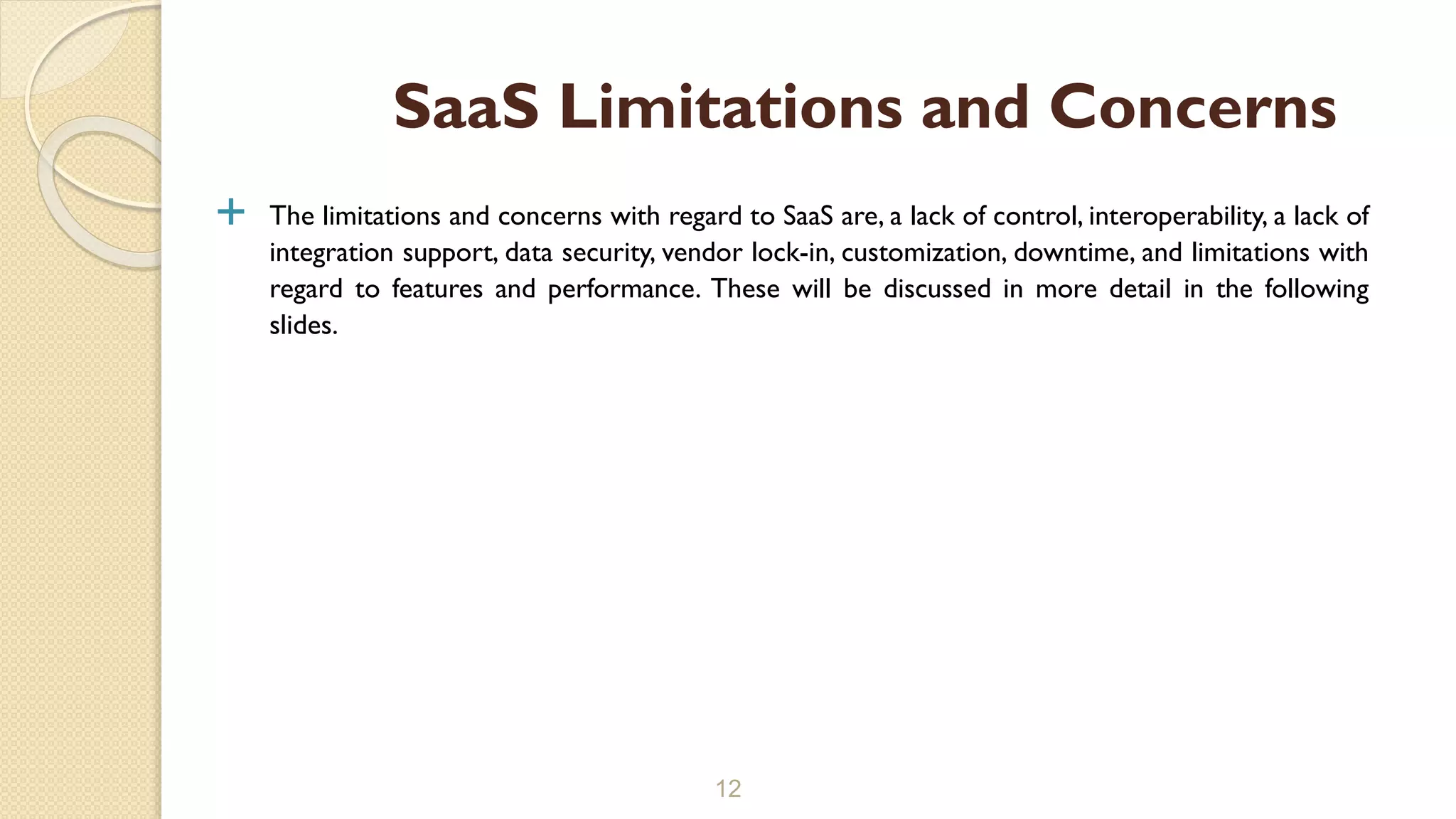  The limitations and concerns with regard to SaaS are, a lack of control, interoperability, a lack of
integration support, data security, vendor lock-in, customization, downtime, and limitations with
regard to features and performance. These will be discussed in more detail in the following
slides.
12
SaaS Limitations and Concerns
 