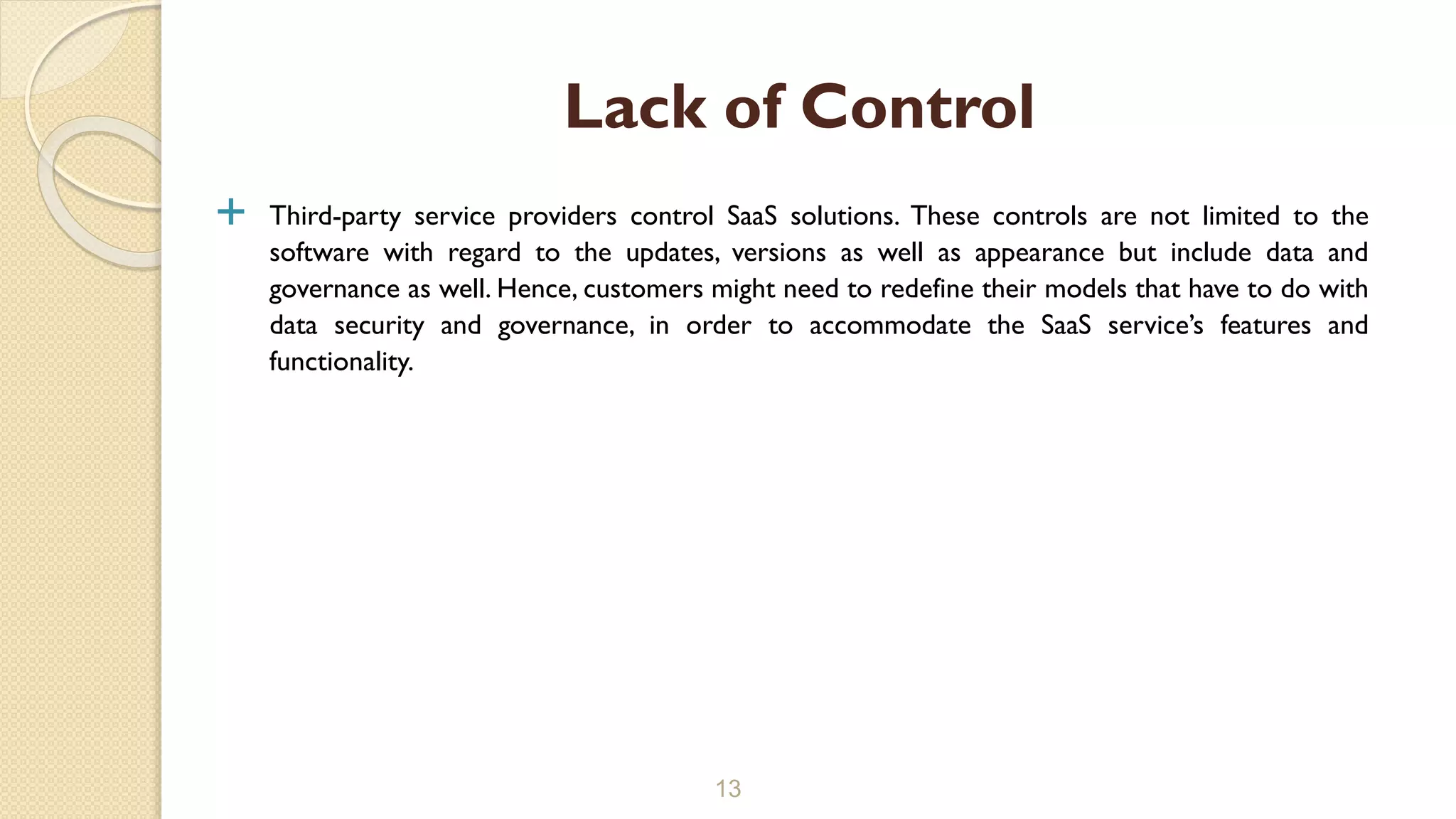  Third-party service providers control SaaS solutions. These controls are not limited to the
software with regard to the updates, versions as well as appearance but include data and
governance as well. Hence, customers might need to redefine their models that have to do with
data security and governance, in order to accommodate the SaaS service’s features and
functionality.
13
Lack of Control
 