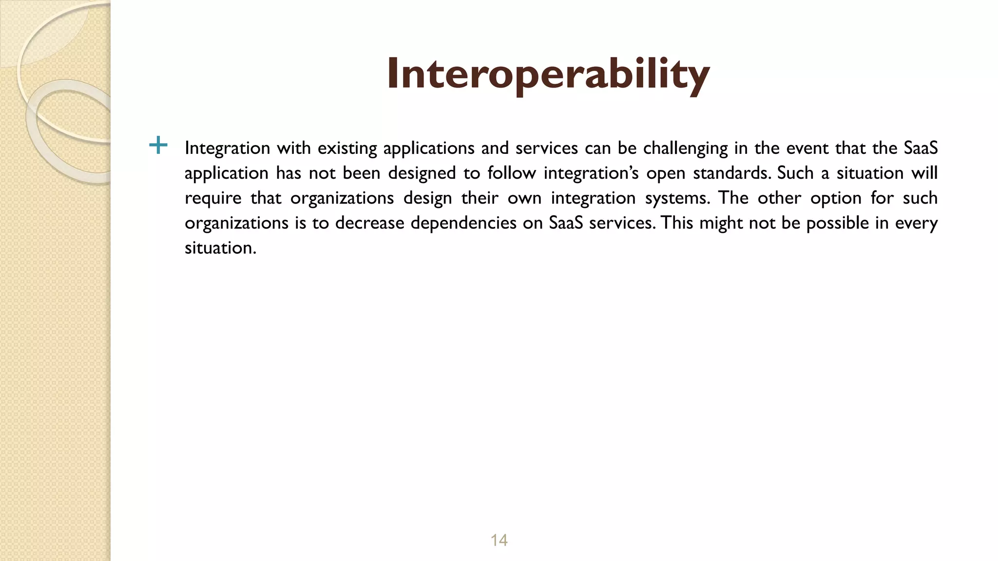  Integration with existing applications and services can be challenging in the event that the SaaS
application has not been designed to follow integration’s open standards. Such a situation will
require that organizations design their own integration systems. The other option for such
organizations is to decrease dependencies on SaaS services. This might not be possible in every
situation.
14
Interoperability
 