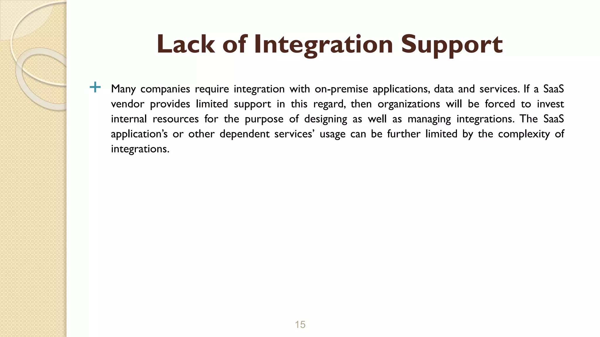  Many companies require integration with on-premise applications, data and services. If a SaaS
vendor provides limited support in this regard, then organizations will be forced to invest
internal resources for the purpose of designing as well as managing integrations. The SaaS
application’s or other dependent services’ usage can be further limited by the complexity of
integrations.
15
Lack of Integration Support
 