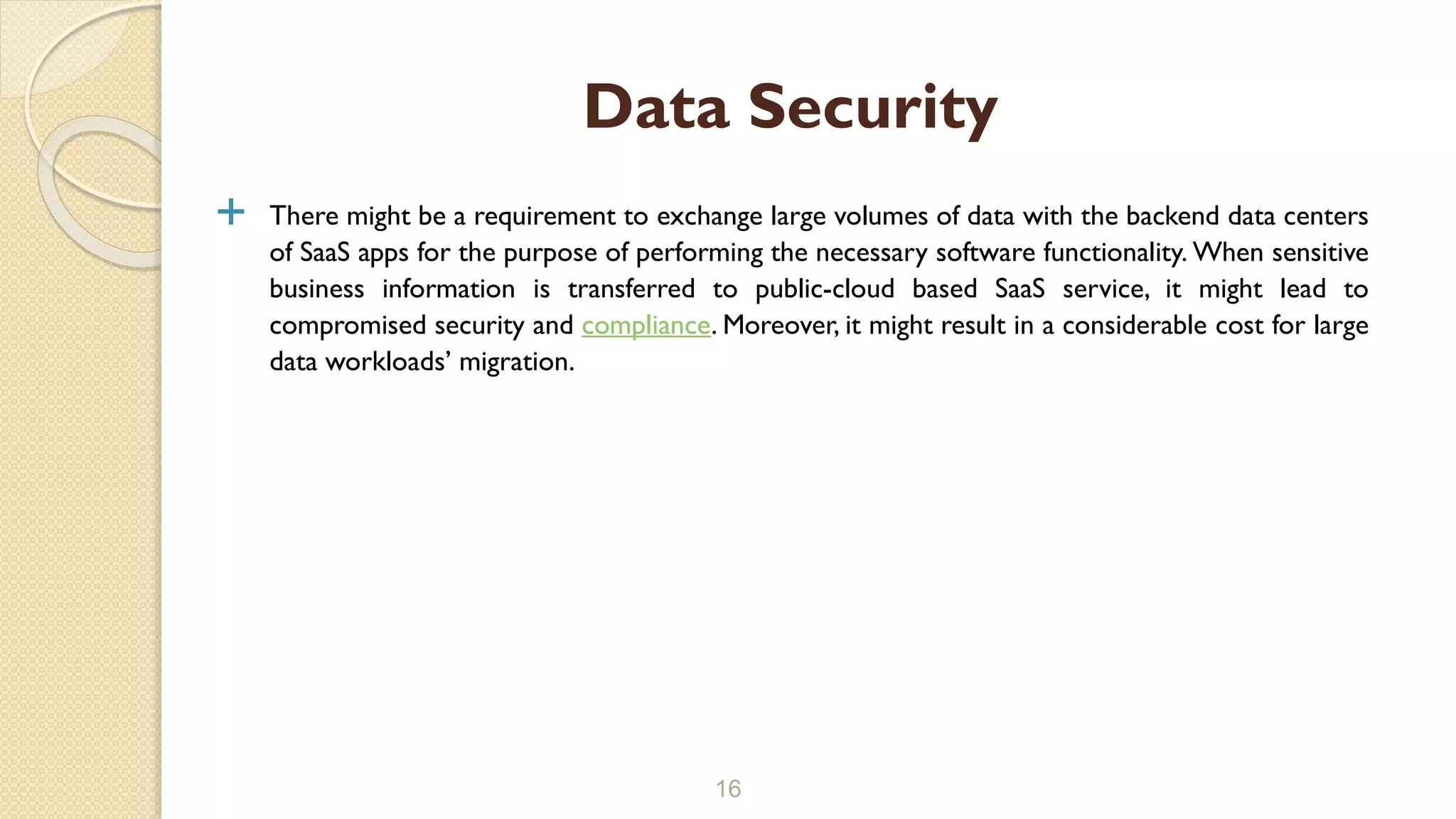  There might be a requirement to exchange large volumes of data with the backend data centers
of SaaS apps for the purpose of performing the necessary software functionality. When sensitive
business information is transferred to public-cloud based SaaS service, it might lead to
compromised security and compliance. Moreover, it might result in a considerable cost for large
data workloads’ migration.
16
Data Security
 