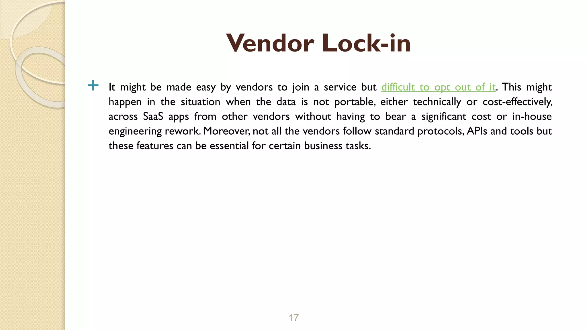  It might be made easy by vendors to join a service but difficult to opt out of it. This might
happen in the situation when the data is not portable, either technically or cost-effectively,
across SaaS apps from other vendors without having to bear a significant cost or in-house
engineering rework. Moreover, not all the vendors follow standard protocols, APIs and tools but
these features can be essential for certain business tasks.
17
Vendor Lock-in
 