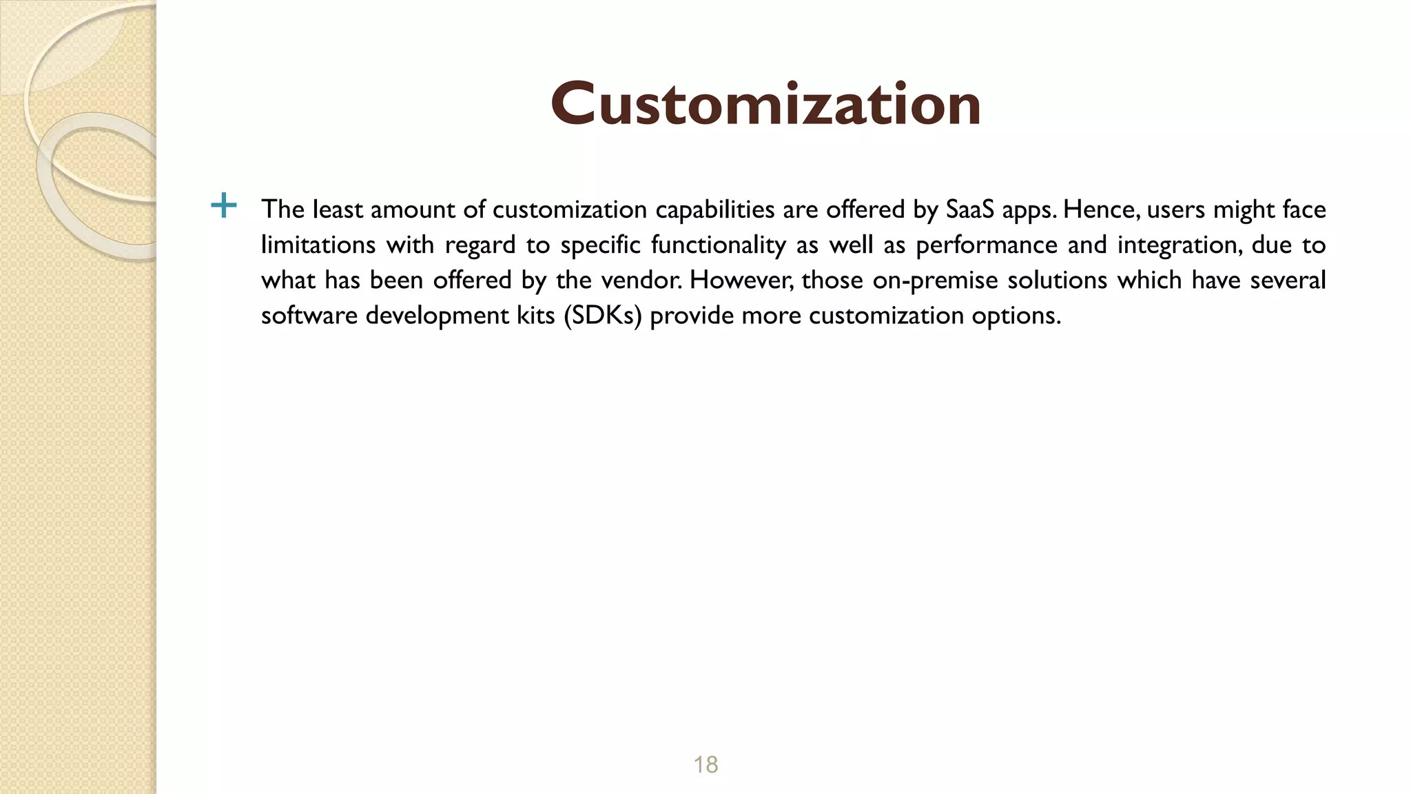  The least amount of customization capabilities are offered by SaaS apps. Hence, users might face
limitations with regard to specific functionality as well as performance and integration, due to
what has been offered by the vendor. However, those on-premise solutions which have several
software development kits (SDKs) provide more customization options.
18
Customization
 
