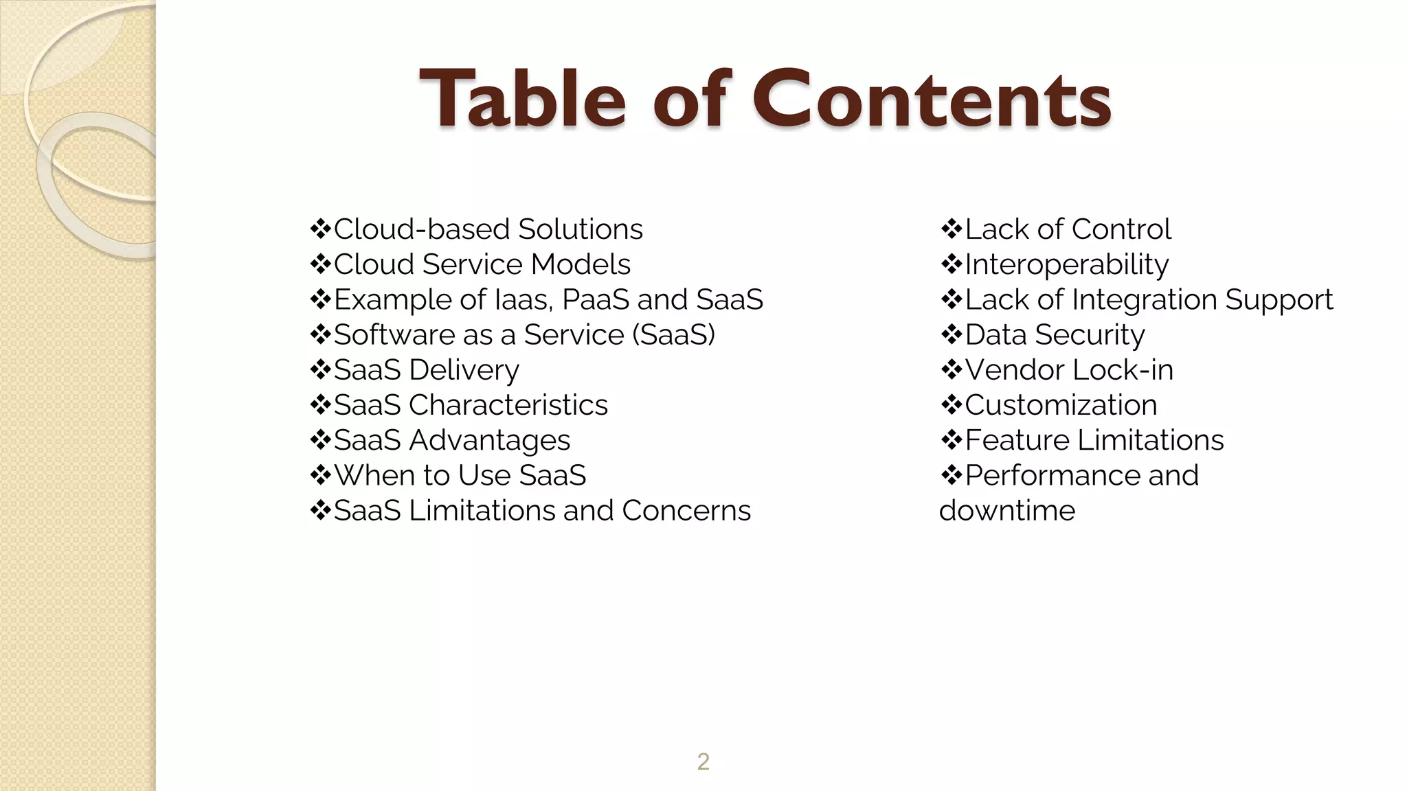 Table of Contents
2
Cloud-based Solutions
Cloud Service Models
Example of Iaas, PaaS and SaaS
Software as a Service (SaaS)
SaaS Delivery
SaaS Characteristics
SaaS Advantages
When to Use SaaS
SaaS Limitations and Concerns
Lack of Control
Interoperability
Lack of Integration Support
Data Security
Vendor Lock-in
Customization
Feature Limitations
Performance and
downtime
 