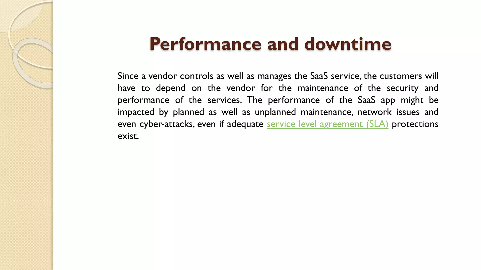 Performance and downtime
Since a vendor controls as well as manages the SaaS service, the customers will
have to depend on the vendor for the maintenance of the security and
performance of the services. The performance of the SaaS app might be
impacted by planned as well as unplanned maintenance, network issues and
even cyber-attacks, even if adequate service level agreement (SLA) protections
exist.
 