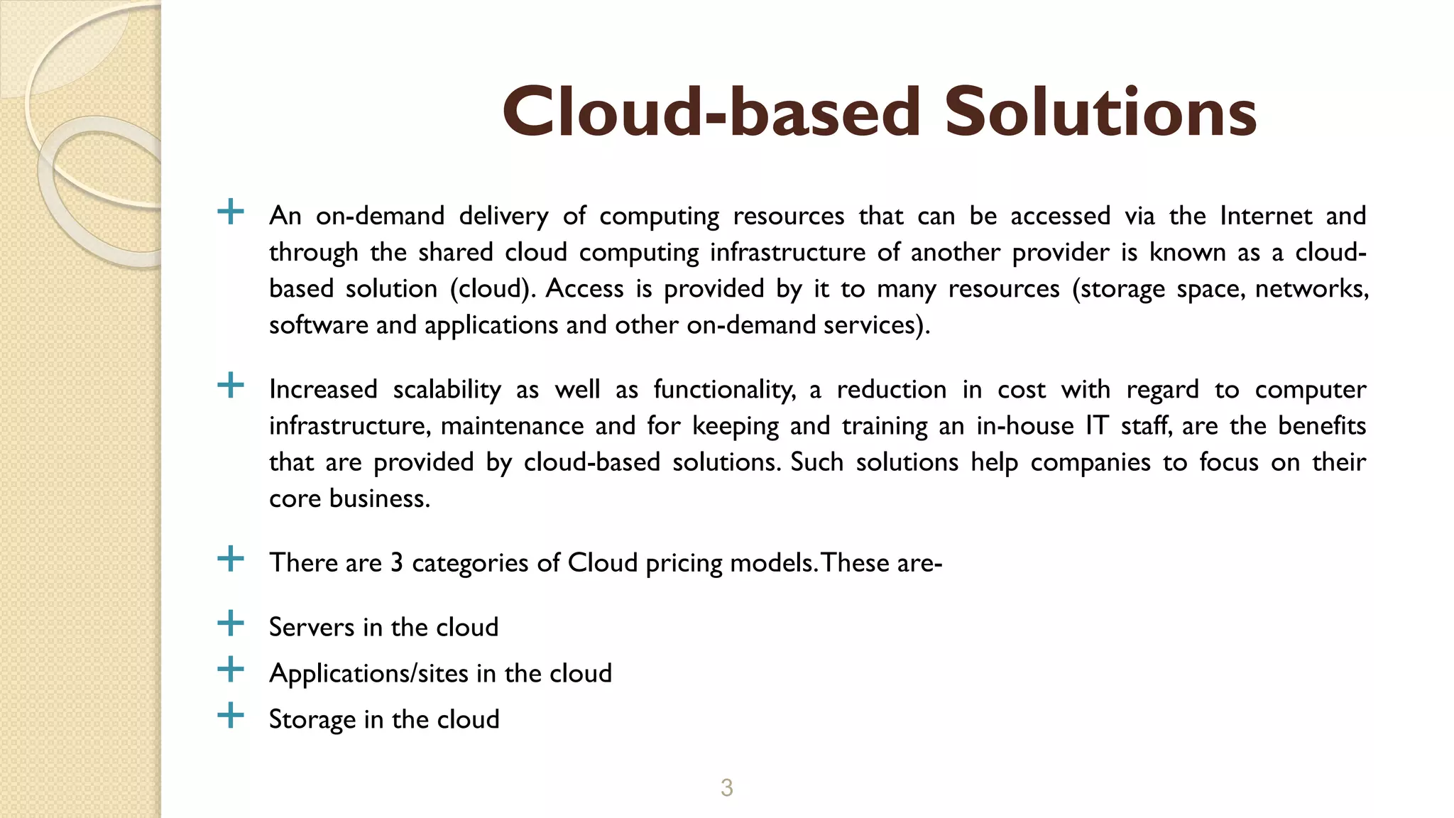  An on-demand delivery of computing resources that can be accessed via the Internet and
through the shared cloud computing infrastructure of another provider is known as a cloud-
based solution (cloud). Access is provided by it to many resources (storage space, networks,
software and applications and other on-demand services).
 Increased scalability as well as functionality, a reduction in cost with regard to computer
infrastructure, maintenance and for keeping and training an in-house IT staff, are the benefits
that are provided by cloud-based solutions. Such solutions help companies to focus on their
core business.
 There are 3 categories of Cloud pricing models.These are-
 Servers in the cloud
 Applications/sites in the cloud
 Storage in the cloud
3
Cloud-based Solutions
 