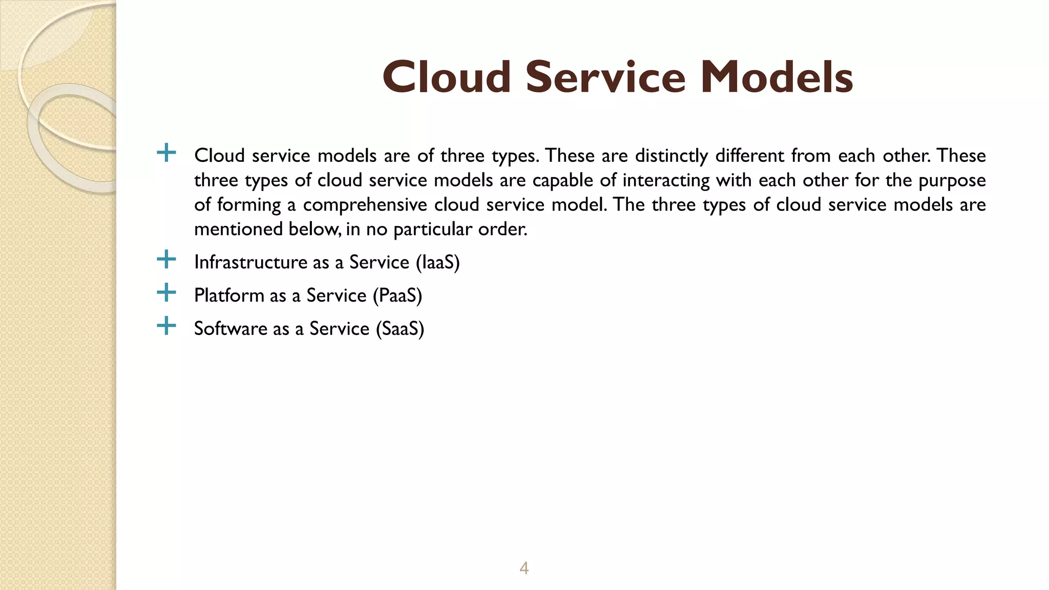  Cloud service models are of three types. These are distinctly different from each other. These
three types of cloud service models are capable of interacting with each other for the purpose
of forming a comprehensive cloud service model. The three types of cloud service models are
mentioned below, in no particular order.
 Infrastructure as a Service (IaaS)
 Platform as a Service (PaaS)
 Software as a Service (SaaS)
4
Cloud Service Models
 