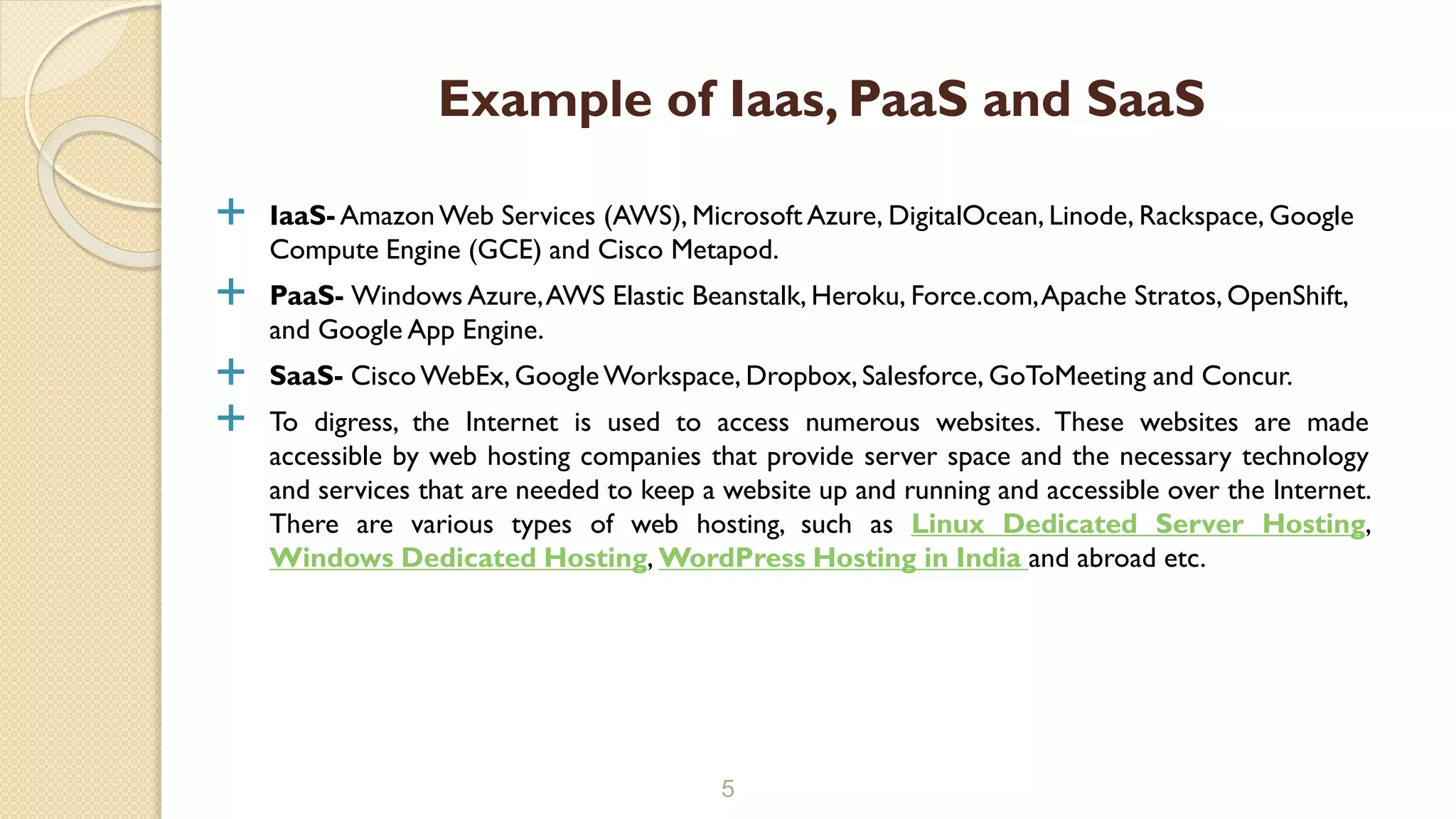  IaaS- AmazonWeb Services (AWS), Microsoft Azure, DigitalOcean, Linode, Rackspace, Google
Compute Engine (GCE) and Cisco Metapod.
 PaaS- Windows Azure,AWS Elastic Beanstalk, Heroku, Force.com,Apache Stratos, OpenShift,
and Google App Engine.
 SaaS- CiscoWebEx, GoogleWorkspace, Dropbox, Salesforce, GoToMeeting and Concur.
 To digress, the Internet is used to access numerous websites. These websites are made
accessible by web hosting companies that provide server space and the necessary technology
and services that are needed to keep a website up and running and accessible over the Internet.
There are various types of web hosting, such as Linux Dedicated Server Hosting,
Windows Dedicated Hosting, WordPress Hosting in India and abroad etc.
5
Example of Iaas, PaaS and SaaS
 