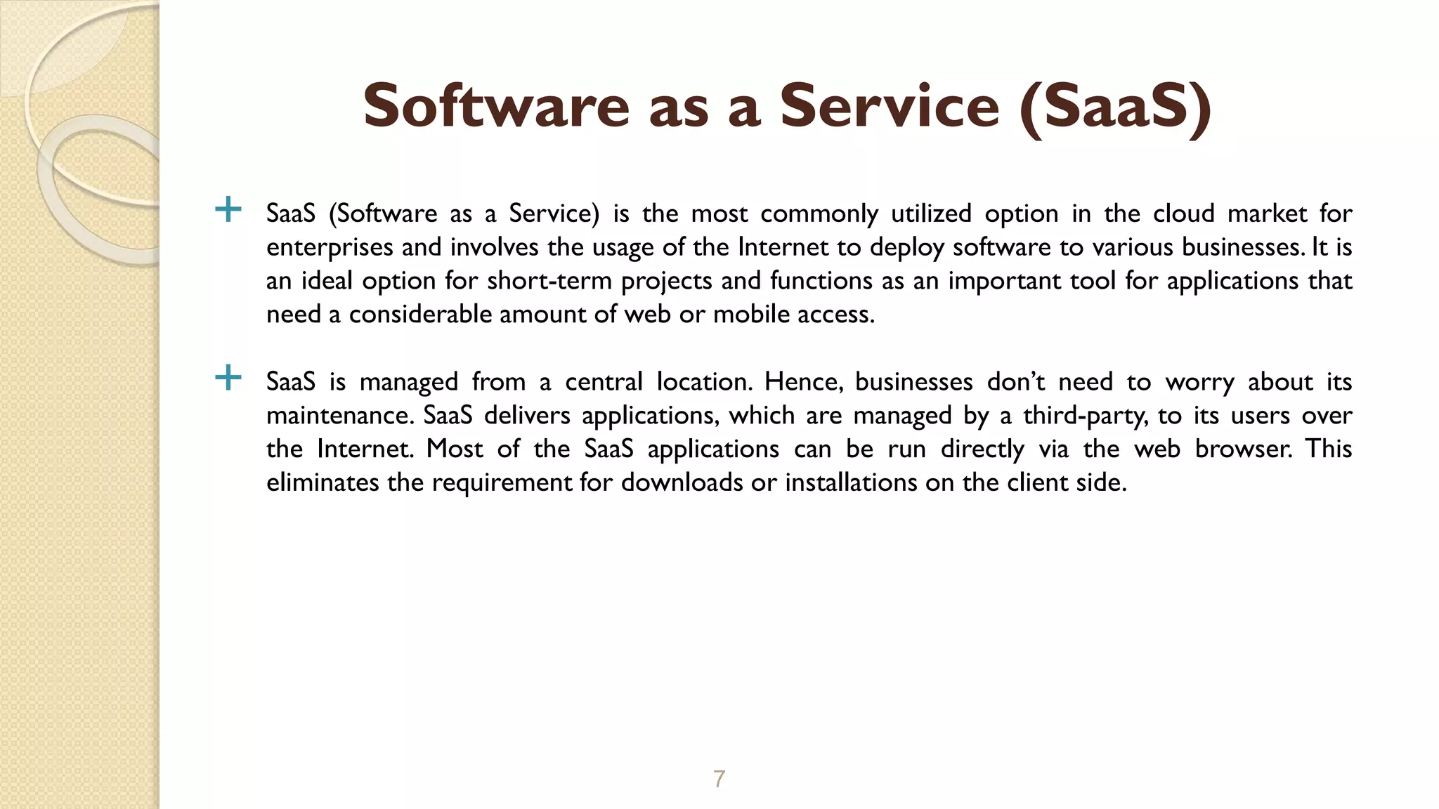  SaaS (Software as a Service) is the most commonly utilized option in the cloud market for
enterprises and involves the usage of the Internet to deploy software to various businesses. It is
an ideal option for short-term projects and functions as an important tool for applications that
need a considerable amount of web or mobile access.
 SaaS is managed from a central location. Hence, businesses don’t need to worry about its
maintenance. SaaS delivers applications, which are managed by a third-party, to its users over
the Internet. Most of the SaaS applications can be run directly via the web browser. This
eliminates the requirement for downloads or installations on the client side.
7
Software as a Service (SaaS)
 