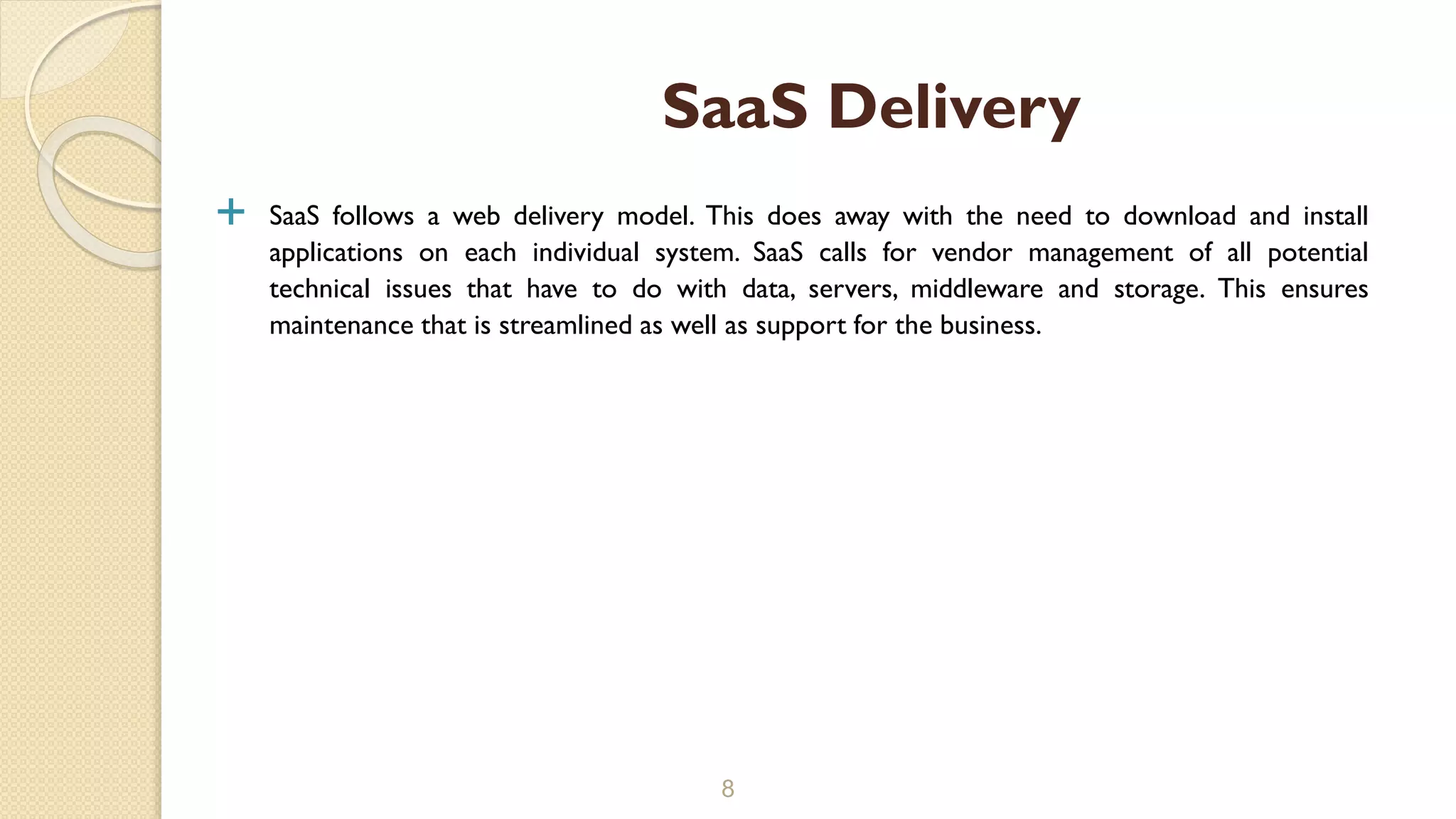  SaaS follows a web delivery model. This does away with the need to download and install
applications on each individual system. SaaS calls for vendor management of all potential
technical issues that have to do with data, servers, middleware and storage. This ensures
maintenance that is streamlined as well as support for the business.
8
SaaS Delivery
 