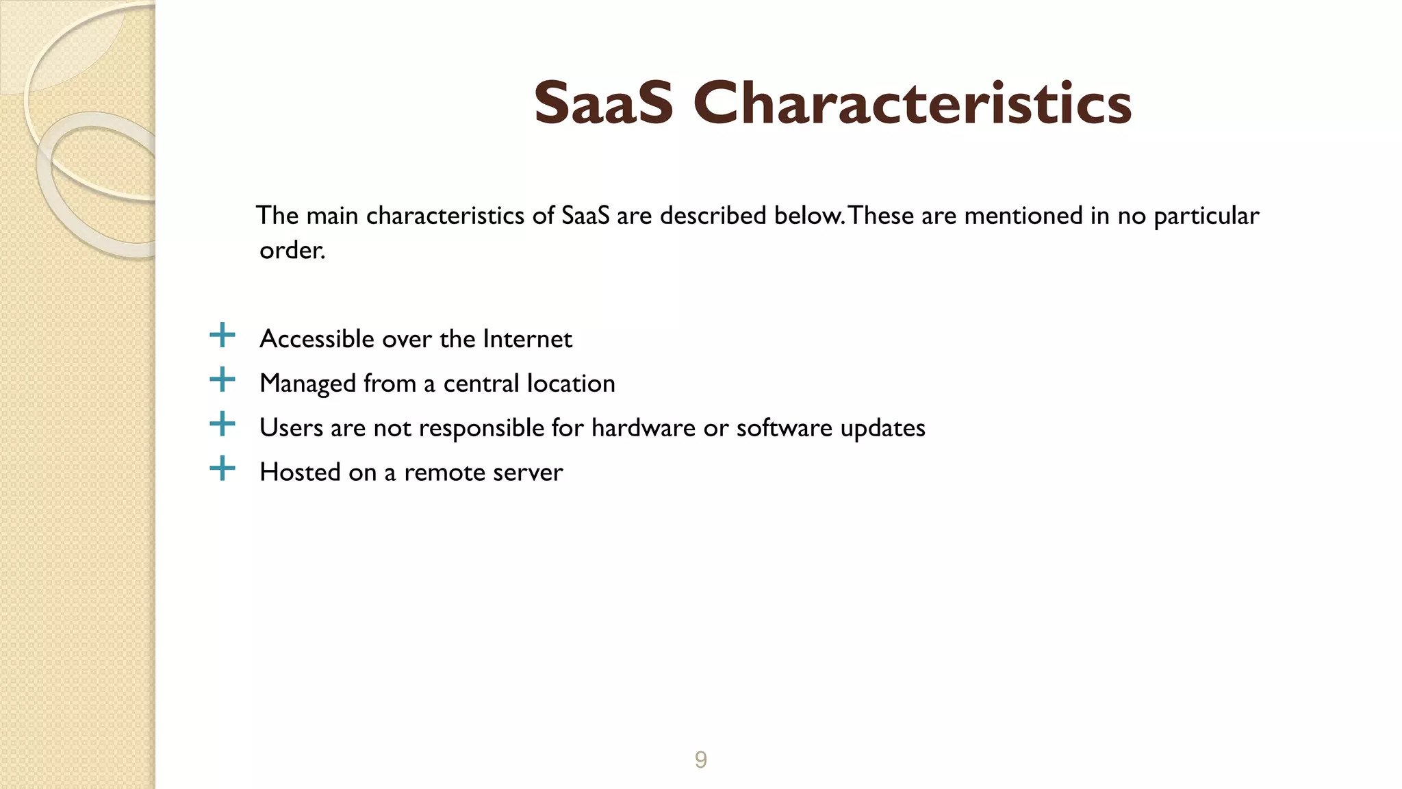 The main characteristics of SaaS are described below.These are mentioned in no particular
order.
 Accessible over the Internet
 Managed from a central location
 Users are not responsible for hardware or software updates
 Hosted on a remote server
9
SaaS Characteristics
 