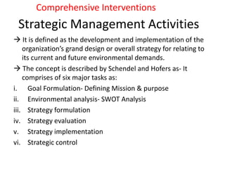 Strategic Management Activities
 It is defined as the development and implementation of the
organization’s grand design or overall strategy for relating to
its current and future environmental demands.
 The concept is described by Schendel and Hofers as- It
comprises of six major tasks as:
i. Goal Formulation- Defining Mission & purpose
ii. Environmental analysis- SWOT Analysis
iii. Strategy formulation
iv. Strategy evaluation
v. Strategy implementation
vi. Strategic control
Comprehensive Interventions
 