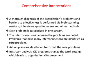 Comprehensive Interventions
 A thorough diagnosis of the organization’s problems and
barriers to effectiveness is performed via brainstorming
sessions, interviews, questionnaires and other methods.
 Each problem is categorized in one stream.
 The interconnections between the problems are noted.
Problems that have many interconnections are identified as
core problem.
 Action plans are developed to correct the core problems.
 In stream analysis, OD programs change the work setting,
which leads to organizational improvement.
 