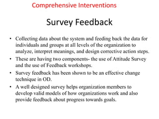 Survey Feedback
• Collecting data about the system and feeding back the data for
individuals and groups at all levels of the organization to
analyze, interpret meanings, and design corrective action steps.
• These are having two components- the use of Attitude Survey
and the use of Feedback workshops.
• Survey feedback has been shown to be an effective change
technique in OD.
• A well designed survey helps organization members to
develop valid models of how organizations work and also
provide feedback about progress towards goals.
Comprehensive Interventions
 