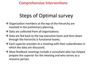 Steps of Optimal survey
 Organization members at the top of the hierarchy are
involved in the preliminary planning.
 Data are collected from all organizations.
 Data are fed back to the top executive team and then down
through the hierarchy is functional teams.
 Each superior presides at a meeting with their subordinates in
which the data are discussed.
 Most feedback meetings include a consultant who has helped
prepare the superior for the meeting and who serves as a
resource person.
Comprehensive Interventions
 