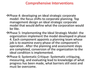 Comprehensive Interventions
Phase 4: developing an ideal strategic corporate
model- the focus shifts to corporate planning. Top
management design an ideal strategic corporate
model that would define what the corporation would
be like.
Phase 5: Implementing the Ideal Strategic Model- the
organization implement the model developed in phase
4. Each component appoints a planning team whose
job is to examine every phase of the component’s
operation . After the planning and assessment steps
are completed, conversion of the organization to the
ideal condition is implemented.
Phase 6: Systematic Critique- Systematic critiquing,
measuring, and evaluating lead to knowledge of what
progress has been made, what barriers still exist and
must be overcome.
 