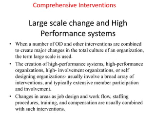 Large scale change and High
Performance systems
• When a number of OD and other interventions are combined
to create major changes in the total culture of an organization,
the term large scale is used.
• The creation of high-performance systems, high-performance
organizations, high- involvement organizations, or self
designing organizations- usually involve a broad array of
interventions, and typically extensive member participation
and involvement.
• Changes in areas as job design and work flow, staffing
procedures, training, and compensation are usually combined
with such interventions.
Comprehensive Interventions
 