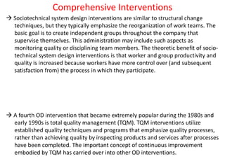 Comprehensive Interventions
 Sociotechnical system design interventions are similar to structural change
techniques, but they typically emphasize the reorganization of work teams. The
basic goal is to create independent groups throughout the company that
supervise themselves. This administration may include such aspects as
monitoring quality or disciplining team members. The theoretic benefit of socio-
technical system design interventions is that worker and group productivity and
quality is increased because workers have more control over (and subsequent
satisfaction from) the process in which they participate.
 A fourth OD intervention that became extremely popular during the 1980s and
early 1990s is total quality management (TQM). TQM interventions utilize
established quality techniques and programs that emphasize quality processes,
rather than achieving quality by inspecting products and services after processes
have been completed. The important concept of continuous improvement
embodied by TQM has carried over into other OD interventions.
 