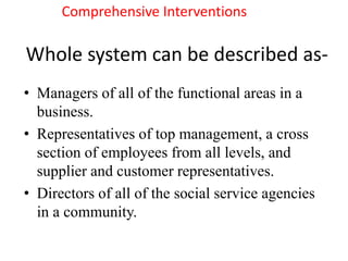 Whole system can be described as-
• Managers of all of the functional areas in a
business.
• Representatives of top management, a cross
section of employees from all levels, and
supplier and customer representatives.
• Directors of all of the social service agencies
in a community.
Comprehensive Interventions
 