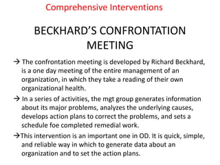BECKHARD’S CONFRONTATION
MEETING
 The confrontation meeting is developed by Richard Beckhard,
is a one day meeting of the entire management of an
organization, in which they take a reading of their own
organizational health.
 In a series of activities, the mgt group generates information
about its major problems, analyzes the underlying causes,
develops action plans to correct the problems, and sets a
schedule foe completed remedial work.
This intervention is an important one in OD. It is quick, simple,
and reliable way in which to generate data about an
organization and to set the action plans.
Comprehensive Interventions
 