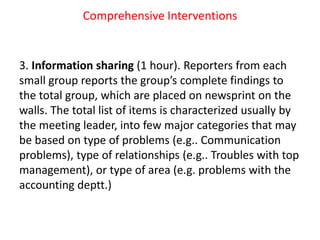 Comprehensive Interventions
3. Information sharing (1 hour). Reporters from each
small group reports the group’s complete findings to
the total group, which are placed on newsprint on the
walls. The total list of items is characterized usually by
the meeting leader, into few major categories that may
be based on type of problems (e.g.. Communication
problems), type of relationships (e.g.. Troubles with top
management), or type of area (e.g. problems with the
accounting deptt.)
 