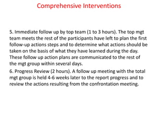 Comprehensive Interventions
5. Immediate follow up by top team (1 to 3 hours). The top mgt
team meets the rest of the participants have left to plan the first
follow-up actions steps and to determine what actions should be
taken on the basis of what they have learned during the day.
These follow up action plans are communicated to the rest of
the mgt group within several days.
6. Progress Review (2 hours). A follow up meeting with the total
mgt group is held 4-6 weeks later to the report progress and to
review the actions resulting from the confrontation meeting.
 