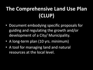 The Comprehensive Land Use Plan
(CLUP)
• Document embodying specific proposals for
guiding and regulating the growth and/or
development of a City/ Municipality.
• A long-term plan (10 yrs. minimum)
• A tool for managing land and natural
resources at the local level.
 
