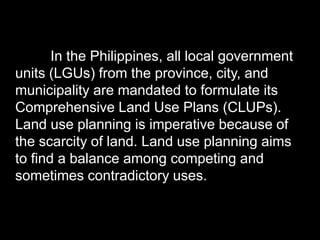 In the Philippines, all local government
units (LGUs) from the province, city, and
municipality are mandated to formulate its
Comprehensive Land Use Plans (CLUPs).
Land use planning is imperative because of
the scarcity of land. Land use planning aims
to find a balance among competing and
sometimes contradictory uses.
 