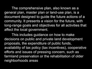 The comprehensive plan, also known as a
general plan, master plan or land-use plan, is a
document designed to guide the future actions of a
community. It presents a vision for the future, with
long-range goals and objectives for all activities that
affect the local government.
This includes guidance on how to make
decisions on public and private land development
proposals, the expenditure of public funds,
availability of tax policy (tax incentives), cooperative
efforts and issues of pressing concern, such as
farmland preservation or the rehabilitation of older
neighborhoods areas
 