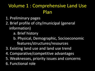 Volume 1 : Comprehensive Land Use
Plan
1. Preliminary pages
2. Brief profile of city/municipal (general
information)
a. Brief history
b. Physical, Demographic, Socioeconomic
features/structures/resources
3. Existing land use and land use trend
4. Comparative/competitive advantages
5. Weaknesses, priority issues and concerns
6. Functional role
 