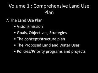 Volume 1 : Comprehensive Land Use
Plan
7. The Land Use Plan
• Vision/mission
• Goals, Objectives, Strategies
• The concept/structure plan
• The Proposed Land and Water Uses
• Policies/Priority programs and projects
 