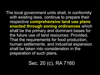Sec. 20 (c), RA 7160
The local government units shall, in conformity
with existing laws, continue to prepare their
respective comprehensive land use plans
enacted through zoning ordinances which
shall be the primary and dominant bases for
the future use of land resources: Provided,
That the requirements for food production,
human settlements, and industrial expansion
shall be taken into consideration in the
preparation of such plans.
 