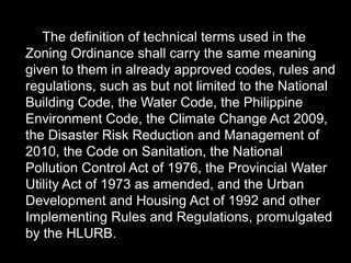 The definition of technical terms used in the
Zoning Ordinance shall carry the same meaning
given to them in already approved codes, rules and
regulations, such as but not limited to the National
Building Code, the Water Code, the Philippine
Environment Code, the Climate Change Act 2009,
the Disaster Risk Reduction and Management of
2010, the Code on Sanitation, the National
Pollution Control Act of 1976, the Provincial Water
Utility Act of 1973 as amended, and the Urban
Development and Housing Act of 1992 and other
Implementing Rules and Regulations, promulgated
by the HLURB.
 